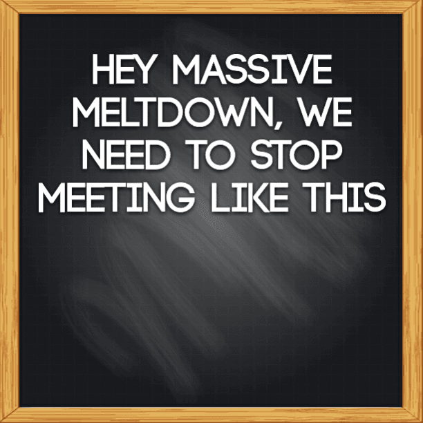 Hey massive meltdown, we need to stop meeting like this