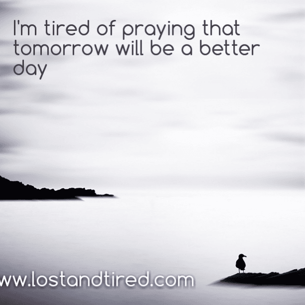 I confess: I'm tired of praying that tomorrow will be a better day
