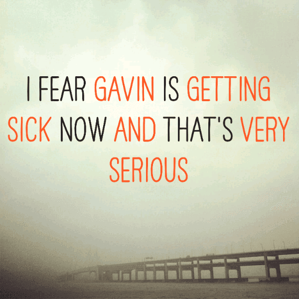 I fear Gavin is getting sick now and that's very serious