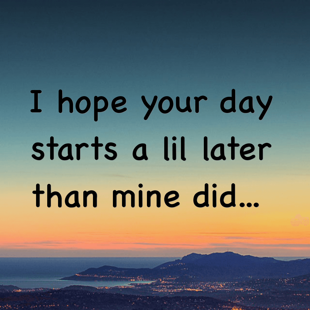 I hope your day starts a lil later than mine did
