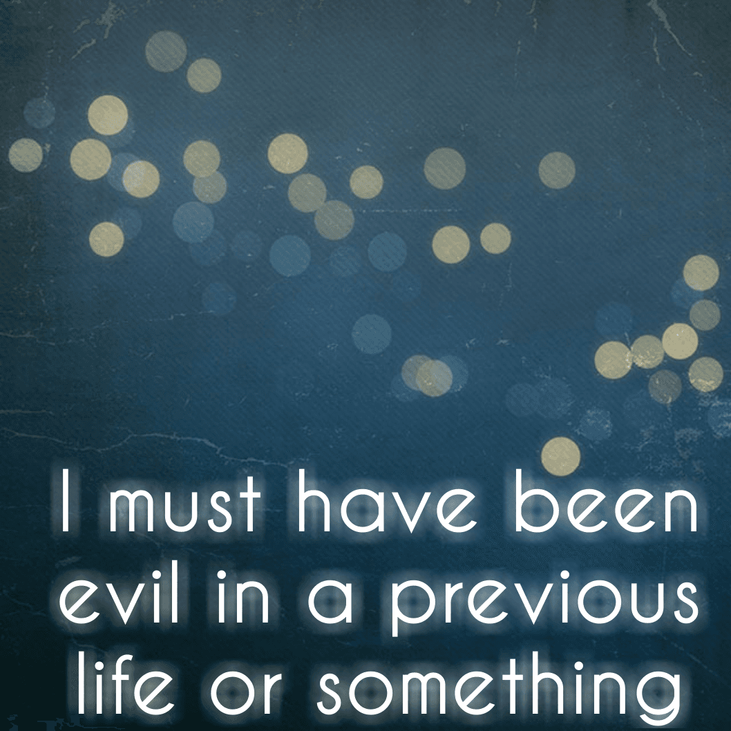 I must have been evil in a previous life or something