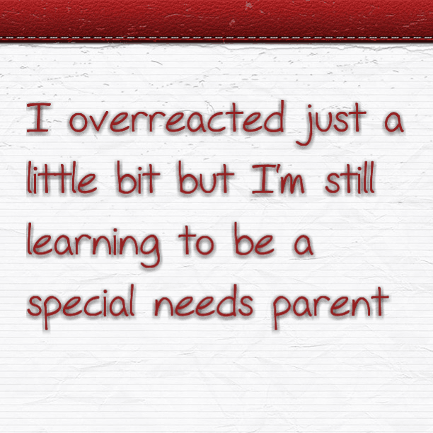I overreacted just a little bit but I'm still learning to be a special needs parent