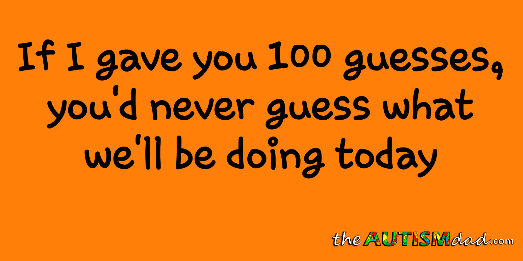 If I gave you 100 guesses, you'd never guess what we'll be doing today
