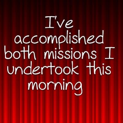 I've accomplished both missions I undertook this morning