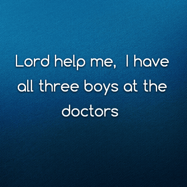 Lord help me, I have all three boys at the doctors
