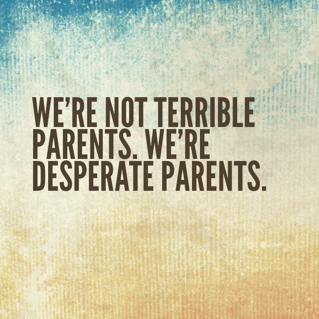 We're not terrible parents. We're desperate parents.