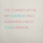 I’ve climbed up on my soapbox today, here’s why