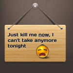 Just kill me now, I can’t take any more tonight