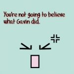 OMG, you’re not going to believe what Gavin did today