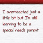 I overreacted just a little bit but I’m still learning to be a special needs parent