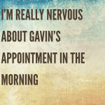 I’m really nervous about Gavin’s appointment in the morning