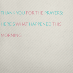 Thank you for the prayers: Here’s what happened this morning