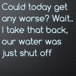 Could today get any worse? Wait.. I take that back, our water was just shut off