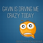 Gavin is driving me crazy today