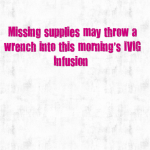 BAD NEWS – Missing supplies may throw a wrench into this morning’s IVIG Infusion