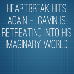 Heartbreak Hits Again –  Gavin is retreating into his imaginary world