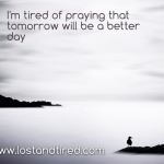 I confess: I’m tired of praying that tomorrow will be a better day