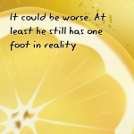 It could be worse. At least he still has one foot in reality