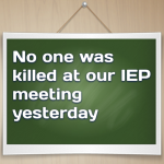 No one was killed at our IEP meeting yesterday…so that’s good right?