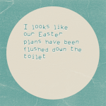 I looks like our Easter plans have been flushed down the toilet