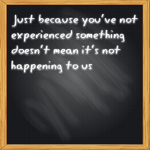 NEVER MAKE ASSUMPTIONS – Just because you’ve not experienced something doesn’t mean it’s not happening to us