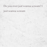 Do you ever just wanna scream? I just wanna scream