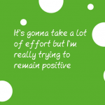 It’s gonna take a lot of effort but I’m really trying to remain positive