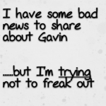 I have some bad news to share about Gavin but I’m trying not to freak out
