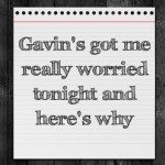 Gavin’s got me really worried tonight and here’s why
