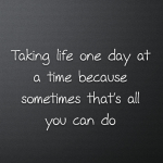 Taking life one day at a time because sometimes that’s all you can do