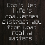 Don’t let life’s challenges distract you from what really matters