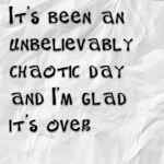 It’s been an unbelievably chaotic day and I’m glad it’s over