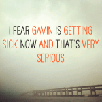 I fear Gavin is getting sick now and that’s very serious