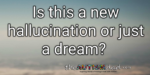 Is this a new hallucination or just a dream?
