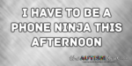 I have to be a phone ninja this afternoon