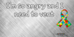 I’m so angry and I need to vent